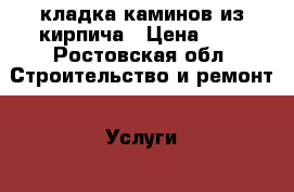 кладка каминов из кирпича › Цена ­ 1 - Ростовская обл. Строительство и ремонт » Услуги   